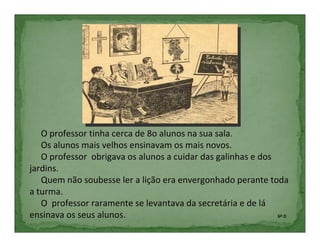 O professor tinha cerca de 8o alunos na sua sala.
   Os alunos mais velhos ensinavam os mais novos.
   O professor obrigava os alunos a cuidar das galinhas e dos
jardins.
   Quem não soubesse ler a lição era envergonhado perante toda
a turma.
   O professor raramente se levantava da secretária e de lá
ensinava os seus alunos.                                      6º D
 