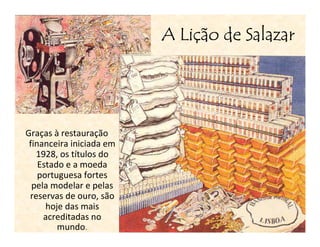 Liç
                          A Lição de Salazar




Graças à restauração
 financeira iniciada em
   1928, os títulos do
    Estado e a moeda
    portuguesa fortes
  pela modelar e pelas
 reservas de ouro, são
      hoje das mais
     acreditadas no
         mundo.
 