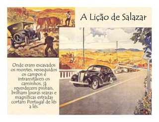 Liç
                          A Lição de Salazar




 Onde eram escavados
os montes, ressequidos
      os campos e
    intransitáveis os
      caminhos, já
 reverdecem pinhais,
brilham louras searas e
  magníficas estradas
cortam Portugal de lés
          a lés.
 