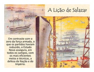 Liç
                          A Lição de Salazar




  Em contraste com o
zero da força armada, o
que os partidos haviam
   reduzido, o Estado
   Novo assegura, em
 todos os campos, com
   os mais eficientes
   meios e técnicas, a
 defesa da Nação e do
        Império.
 