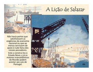 Liç
                          A Lição de Salazar




 Não havia portos que
    satisfizessem as
exigências da economia
   nacional ou que ao
  menos servissem de
 apoio à rude faina dos
  nossos pescadores.
  Está a construi-los o
  Estado Novo; e já os
maiores transatlânticos
   do Mundo podem
   acostar aos cais de
        Portugal.                          8ºB
 