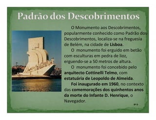 O Monumento aos Descobrimentos,
popularmente conhecido como Padrão dos
Descobrimentos, localiza-se na freguesia
de Belém, na cidade de Lisboa.
   O monumento foi erguido em betão
com esculturas em pedra de lioz,
erguendo-se a 50 metros de altura.
   O monumento foi concebido pelo
arquitecto Cottinelli Telmo, com
estatuária de Leopoldo de Almeida.
   Foi inaugurado em 1960, no contexto
das comemorações dos quinhentos anos
da morte do Infante D. Henrique, o
Navegador.
                                 8º D
 