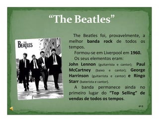 The Beatles foi, provavelmente, a
melhor banda rock de todos os
tempos.
   Formou-se em Liverpool em 1960.
   Os seus elementos eram:
John Lennon (guitarrista e cantor); Paul
McCartney (baixo e cantor); George
Harrinson (guitarrista e cantor) e Ringo
Starr (baterista e cantor).
   A banda permanece ainda no
primeiro lugar do “Top Selling” de
vendas de todos os tempos.
                                    6º D
 