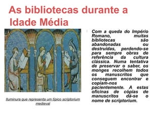 As bibliotecas durante a
 Idade Média
                                                    Com a queda do Império
                                                     Romano,            muitas
                                                     bibliotecas            são
                                                     abandonadas             ou
                                                     destruídas, perdendo-se
                                                     para sempre obras de
                                                     referência  da     cultura
                                                     clássica. Numa tentativa
                                                     de preservar o saber, os
                                                     monges recolhem todos
                                                     os     manuscritos    que
                                                     conseguem encontrar e
                                                     copiam-nos
                                                     pacientemente. A estas
                                                     oficinas de cópias de
                                                     manuscritos     dá-se    o
Iluminura que representa um típico scriptorium       nome de scriptorium.
                  medieval
 