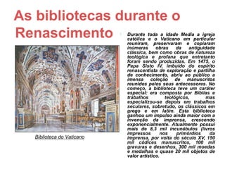 As bibliotecas durante o
Renascimento                   Durante toda a Idade Media a igreja
                                católica e o Vaticano em particular
                                reuniram, preservaram e copiaram
                                inúmeras      obras    da   antiguidade
                                clássica, bem como obras de natureza
                                teológica e profana que entretanto
                                foram sendo produzidas. Em 1475, o
                                Papa Sisto IV, imbuído do espírito
                                renascentista de exploração e partilha
                                de conhecimento, abriu ao público a
                                imensa coleção de manuscritos
                                reunidos pelos seus antecessores. No
                                começo, a biblioteca teve um caráter
                                especial: era composta por Bíblias e
                                trabalhos         teológicos,       mas
                                especializou-se depois em trabalhos
                                seculares, sobretudo, os clássicos em
                                grego e em latim. Esta biblioteca
                                ganhou um impulso ainda maior com a
                                invenção da imprensa, crescendo
                                exponencialmente. Atualmente possui
                                mais de 8,3 mil incunábulos (livros
                                impressos       nos    primórdios    da
   Biblioteca do Vaticano       imprensa, por volta do século XV, 150
                                mil códices manuscritos, 100 mil
                                gravuras e desenhos, 300 mil moedas
                                e medalhas e quase 20 mil objetos de
                                valor artístico.
 