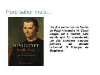 Para saber mais…

                 Um dos elementos da família
                  do Papa Alexandre VI, César
                  Borgia, foi o modelo para
                  aquele que foi considerado
                  um dos primeiros tratados
                  políticos    do     mundo
                  ocidental: O Príncipe, de
                  Maquiavel.
 