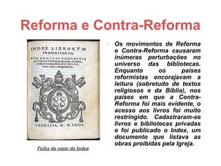 Reforma e Contra-Reforma
                               Os movimentos de Reforma
                                e Contra-Reforma causaram
                                inúmeras perturbações no
                                universo das bibliotecas.
                                Enquanto        os     países
                                reformistas encorajavam a
                                leitura (sobretudo de textos
                                religiosos e da Bíblia), nos
                                países em que a Contra-
                                Reforma foi mais evidente, o
                                acesso aos livros foi muito
                                restringido. Cadastraram-se
                                livros e bibliotecas privadas
                                e foi publicado o Index, um
                                documento que listava as
                                obras proibidas pela Igreja.
  Folha de rosto do Index
 
