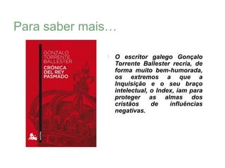 Para saber mais…

                 O escritor galego Gonçalo
                  Torrente Ballester recria, de
                  forma muito bem-humorada,
                  os extremos a que a
                  Inquisição e o seu braço
                  intelectual, o Index, iam para
                  proteger as almas dos
                  cristãos     de    influências
                  negativas.
 