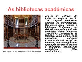 As bibliotecas académicas
                                                   Apesar dos entraves do
                                                    Index, ao longo do século
                                                    XVII surgiram bibliotecas
                                                    apensas às universidades.
                                                    Contam-se neste número a
                                                    biblioteca Bodleiana, em
                                                    Oxford, ou aquela que ficaria
                                                    conhecida como biblioteca
                                                    Joanina na Universidade de
                                                    Coimbra. Estas, para além de
                                                    possuírem           coleções
                                                    extensas de todo o tipo de
                                                    volumes, refletem o gosto da
                                                    época por decoração profusa
                                                    e abundante, constituindo
                                                    verdadeiras             jóias
Biblioteca Joanina da Universidade de Coimbra       arquitetónicas.
 
