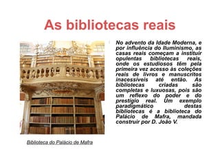 As bibliotecas reais
                                    No advento da Idade Moderna, e
                                     por influência do Iluminismo, as
                                     casas reais começam a instituir
                                     opulentas    bibliotecas   reais,
                                     onde os estudiosos têm pela
                                     primeira vez acesso às coleções
                                     reais de livros e manuscritos
                                     inacessíveis até então. As
                                     bibliotecas      criadas     são
                                     completas e luxuosas, pois são
                                     um reflexo do poder e do
                                     prestígio real. Um exemplo
                                     paradigmático             destas
                                     bibliotecas é a biblioteca do
                                     Palácio de Mafra, mandada
                                     construir por D. João V.


Biblioteca do Palácio de Mafra
 