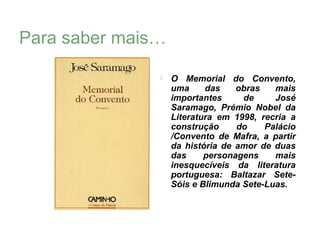 Para saber mais…

                  O Memorial do Convento,
                   uma     das    obras   mais
                   importantes     de     José
                   Saramago, Prémio Nobel da
                   Literatura em 1998, recria a
                   construção     do    Palácio
                   /Convento de Mafra, a partir
                   da história de amor de duas
                   das     personagens    mais
                   inesquecíveis da literatura
                   portuguesa: Baltazar Sete-
                   Sóis e Blimunda Sete-Luas.
 