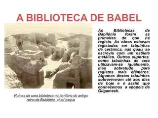 A BIBLIOTECA DE BABEL
                                                   As       Bibliotecas    da
                                                   Babilónia      foram    as
                                                   primeiras de que há
                                                   registo. As obras estavam
                                                   registadas em tabuinhas
                                                   de cerâmica, nas quais se
                                                   escrevia com um estilete
                                                   metálico. Outros suportes,
                                                   como tabuinhas de cera
                                                   utilizavam-se igualmente,
                                                   mas      sobretudo    para
                                                   registos mais efémeros.
                                                   Algumas destas tabuinhas
                                                   sobreviveram até aos dias
                                                   de hoje e é assim que
                                                   conhecemos a epopeia de
                                                   Gilgamesh.
Ruínas de uma biblioteca no território do antigo
       reino da Babilónia, atual Iraque
 