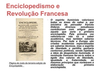 Enciclopedismo e
Revolução Francesa
                                           O espírito iluminista valorizava
                                            todas as áreas do saber e, por
                                            iniciativa do pensador francês
                                            Diderot,    diversos      estudiosos
                                            contribuíram com artigos para
                                            aquela que seria a primeira
                                            enciclopédia. Pela primeira vez
                                            valorizou-se não só o saber
                                            académico, mas também saberes
                                            técnicos. Por toda a Europa são
                                            criadas academias especializadas
                                            em saberes técnicos, mas o espírito
                                            de liberdade e partilha ganharia
                                            contornos políticos, sendo rejeitada
                                            a ideia de despotismo iluminado. A
                                            revolução francesa far-se-ia sobre a
                                            égide dos valores de liberdade,
                                            igualdade     e   fraternidade,   os
Página de rosto da terceira edição da       mesmos princípios que nortearam a
Encyclopédie                                elaboração         da        primeira
                                            enciclopédia.
 