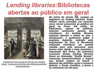 Lending libraries:Bibliotecas
     abertas ao público em geral                           No início do século XIX, surgem na
                                                            Inglaterra as lending libraries. Estas
                                                            tinham como princípio um conceito
                                                            novo: tornar acessíveis ao público em
                                                            geral os livros. Até então, as
                                                            bibliotecas, apesar de públicas,
                                                            estavam acessíveis apenas aos
                                                            estudiosos. As lending libraries
                                                            estavam abertas a todos os que o
                                                            desejassem, e pudessem pagar o
                                                            pequeno depósito cobrado pelo
                                                            empréstimo do livro. A Revolução
                                                            Industrial contribuiu em grande
                                                            medida para este processo, pois
                                                            tornou mais rápida e mais acessível a
                                                            impressão dos livros. Os primeiros
                                                            sucessos destas lending libraries
                                                            foram as chamadas “Gothic Novels”,
                                                            romances sensacionalistas e negros
   Ilustração do Início do século XIX de uma “lending       que dariam origem no futuro a
library”, a precursora britânica das bibliotecas públicas   géneros tão distintos como o romance
                   contemporâneas                           policial, a ficção científica, o terror e
                                                            os romances cor-de-rosa.
 