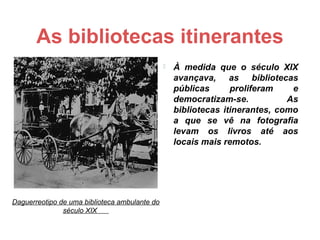 As bibliotecas itinerantes
                                                  À medida que o século XIX
                                                   avançava, as bibliotecas
                                                   públicas      proliferam    e
                                                   democratizam-se.           As
                                                   bibliotecas itinerantes, como
                                                   a que se vê na fotografia
                                                   levam os livros até aos
                                                   locais mais remotos.




Daguerreotipo de uma biblioteca ambulante do
               século XIX
 