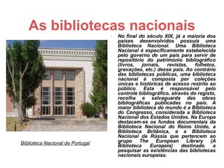 As bibliotecas nacionais          No final do século XIX, já a maioria dos
                                      países desenvolvidos possuía uma
                                      Biblioteca Nacional. Uma Biblioteca
                                      Nacional é especificamente estabelecida
                                      pelo governo de um país para servir de
                                      repositório do património bibliográfico
                                      (livros,   jornais,   revistas,   folhetos,
                                      gravações, etc.) desse país. Ao contrário
                                      das bibliotecas públicas, uma biblioteca
                                      nacional é composta por coleções
                                      únicas e históricas de acesso restrito ao
                                      público. Esta é responsável pelo
                                      controle bibliográfico, através do registo,
                                      recolha e salvaguarda das obras
                                      bibliográficas publicadas no país. A
                                      maior biblioteca do mundo é a Biblioteca
                                      do Congresso, considerada a Biblioteca
                                      Nacional dos Estados Unidos. Na Europa
                                      destacam-se os fundos documentais da
                                      Biblioteca Nacional do Reino Unido, a
                                      Biblioteca Britânica, e a Biblioteca
                                      Nacional da Rússia que pertencem ao
Biblioteca Nacional de Portugal       grupo    The     European     Library    (A
                                      Biblioteca     Europeia)    destinado     a
                                      pesquisar as existências das bibliotecas
                                      nacionais europeias.
 