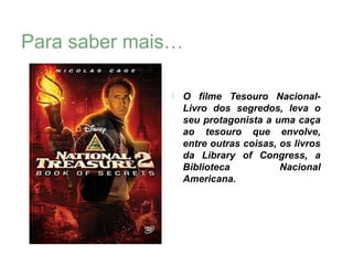 Para saber mais…

                 O filme Tesouro Nacional-
                  Livro dos segredos, leva o
                  seu protagonista a uma caça
                  ao tesouro que envolve,
                  entre outras coisas, os livros
                  da Library of Congress, a
                  Biblioteca           Nacional
                  Americana.
 