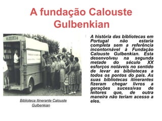 A fundação Calouste
               Gulbenkian
                                        A história das bibliotecas em
                                         Portugal      não      estaria
                                         completa sem a referência
                                         incontornável à Fundação
                                         Calouste Gulbenkian. Esta
                                         desenvolveu na segunda
                                         metade     do    século    XX
                                         esforços notáveis no sentido
                                         de levar as bibliotecas a
                                         todos os pontos do país. As
                                         suas bibliotecas itinerantes
                                         fizeram chegar livros a
                                         gerações     sucessivas    de
                                         leitores   que,    de    outra
                                         maneira não teriam acesso a
    Biblioteca Itinerante Calouste       eles.
            Gulbenkian
 
 