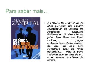 Para saber mais…

                 Os “Bons Malandros” desta
                  obra planeiam um assalto
                  espetacular ao museu da
                  Fundação            Calouste
                  Gulbenkian. O alvo são as
                  jóias Arte Nova de René
                  Lalique,               peças
                  emblemáticas deste museu.
                  Se são ou não bem
                  sucedidos cabe ao leitor
                  descobrir…     Vale a pena
                  salientar que se trata de um
                  autor natural da cidade de
                  Moura.
 
