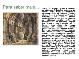 Para saber mais…      Jorge Luís Borges recriou o universo
                       da biblioteca de Babel no seu conto do
                       mesmo nome. Neste, a biblioteca é
                       retratada como um universo infinito,
                       abrigando uma infinidade de livros. O
                       narrador,      um        dos       muitos
                       bibliotecários, supõe que os volumes
                       da biblioteca contêm todas as
                       possibilidades da realidade. Alguns
                       não fazem o menor sentido, ou o
                       fazem     numa     língua     há    muito
                       desconhecida. Outros são meras
                       repetições de uma mesma palavra.
                       Busca-se incessantemente alguém
                       que saiba decifrar as mensagens
                       contidas nos misteriosos volumes,
                       que seria o correspondente a um deus.
                       Entre     as    várias     interpretações
                       possíveis do conto de Jorge Luís
                       Borges, uma dá conta que se trata de
                       uma grande metáfora em que mundo e
                       literatura se confundem. Ler um texto
                       é     tentar    decifrá-lo,    mas     se
                       considerarmos que o próprio mundo
                       está impregnado de linguagem, a
                       própria      realidade       pode     ser
                       considerada      como      uma     grande
                       biblioteca cheia de textos à espera de
                       quem os decifre.
 