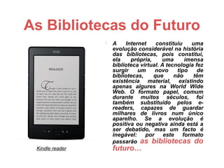 As Bibliotecas do Futuro
                    A    Internet    constituiu    uma
                     evolução considerável na história
                     das bibliotecas, pois constitui,
                     ela    própria,     uma      imensa
                     biblioteca virtual. A tecnologia fez
                     surgir    um     novo     tipo    de
                     bibliotecas,    que      não    têm
                     existência material, existindo
                     apenas algures na World Wide
                     Web. O formato papel, comum
                     durante muitos séculos, foi
                     também substituído pelos e-
                     readers, capazes de guardar
                     milhares de livros num único
                     aparelho. Se a evolução é
                     positiva ou negativa ainda está a
                     ser debatido, mas um facto é
                     inegável:    por     este   formato
                     passarão as bibliotecas do
 Kindle reader       futuro…
 