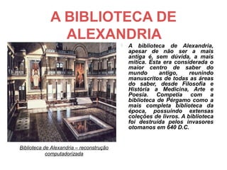 A BIBLIOTECA DE
               ALEXANDRIA
                                             A biblioteca de Alexandria,
                                              apesar de não ser a mais
                                              antiga é, sem dúvida, a mais
                                              mítica. Esta era considerada o
                                              maior centro de saber do
                                              mundo      antigo,     reunindo
                                              manuscritos de todas as áreas
                                              do saber, desde Filosofia e
                                              História a Medicina, Arte e
                                              Poesia. Competia com a
                                              biblioteca de Pérgamo como a
                                              mais completa biblioteca da
                                              época, possuindo extensas
                                              coleções de livros. A biblioteca
                                              foi destruída pelos invasores
                                              otomanos em 640 D.C.


Biblioteca de Alexandria – reconstrução
            computadorizada
 