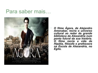 Para saber mais…

                  O filme Ágora, de Alejandro
                   Amenabar, recria o universo
                   cultural ao redor da grande
                   biblioteca da Alexandria num
                   ponto fulcral da sua história.
                   O filme recria a vida de
                   Hipátia, filósofa e professora
                   na Escola de Alexandria, no
                   Egito.
 