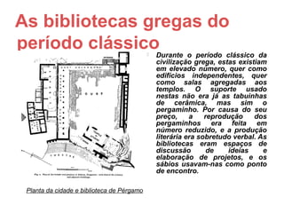 As bibliotecas gregas do
período clássico                               Durante o período clássico da
                                                civilização grega, estas existiam
                                                em elevado número, quer como
                                                edifícios independentes, quer
                                                como salas agregadas aos
                                                templos. O suporte usado
                                                nestas não era já as tabuinhas
                                                de cerâmica, mas sim o
                                                pergaminho. Por causa do seu
                                                preço,     a    reprodução    dos
                                                pergaminhos era feita em
                                                número reduzido, e a produção
                                                literária era sobretudo verbal. As
                                                bibliotecas eram espaços de
                                                discussão        de   ideias     e
                                                elaboração de projetos, e os
                                                sábios usavam-nas como ponto
                                                de encontro.

 Planta da cidade e biblioteca de Pérgamo
 