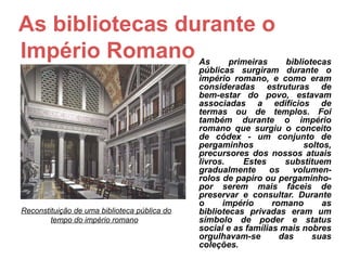 As bibliotecas durante o
Império Romano                                   As      primeiras     bibliotecas
                                                  públicas surgiram durante o
                                                  império romano, e como eram
                                                  consideradas estruturas de
                                                  bem-estar do povo, estavam
                                                  associadas a edifícios de
                                                  termas ou de templos. Foi
                                                  também durante o império
                                                  romano que surgiu o conceito
                                                  de códex - um conjunto de
                                                  pergaminhos                soltos,
                                                  precursores dos nossos atuais
                                                  livros.    Estes      substituem
                                                  gradualmente      os    volumen-
                                                  rolos de papiro ou pergaminho-
                                                  por serem mais fáceis de
                                                  preservar e consultar. Durante
                                                  o     império      romano       as
Reconstituição de uma biblioteca pública do       bibliotecas privadas eram um
        tempo do império romano                   símbolo de poder e status
                                                  social e as famílias mais nobres
                                                  orgulhavam-se        das     suas
                                                  coleções.
 