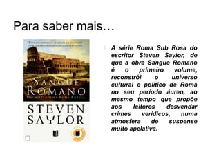 Para saber mais…
                 A série Roma Sub Rosa do
                  escritor Steven Saylor, de
                  que a obra Sangue Romano
                  é    o    primeiro      volume,
                  reconstrói       o     universo
                  cultural e político de Roma
                  no seu período áureo, ao
                  mesmo tempo que propõe
                  aos     leitores    desvendar
                  crimes      verídicos,    numa
                  atmosfera      de    suspense
                  muito apelativa.
 