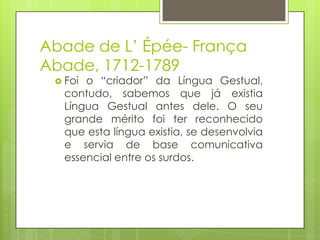 Abade de L’ Épée- França
Abade, 1712-1789
 Foi o “criador” da Língua Gestual,
contudo, sabemos que já existia
Língua Gestual antes dele. O seu
grande mérito foi ter reconhecido
que esta língua existia, se desenvolvia
e servia de base comunicativa
essencial entre os surdos.
 