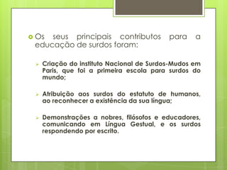  Os seus principais contributos para a
educação de surdos foram:
 Criação do instituto Nacional de Surdos-Mudos em
Paris, que foi a primeira escola para surdos do
mundo;
 Atribuição aos surdos do estatuto de humanos,
ao reconhecer a existência da sua língua;
 Demonstrações a nobres, filósofos e educadores,
comunicando em Língua Gestual, e os surdos
respondendo por escrito.
 