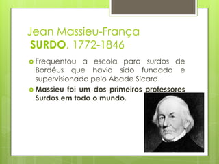 Jean Massieu-França
SURDO, 1772-1846
 Frequentou a escola para surdos de
Bordéus que havia sido fundada e
supervisionada pelo Abade Sicard.
 Massieu foi um dos primeiros professores
Surdos em todo o mundo.
 