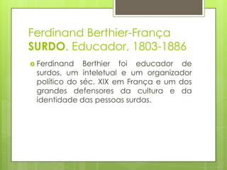 Ferdinand Berthier-França
SURDO, Educador, 1803-1886
 Ferdinand Berthier foi educador de
surdos, um inteletual e um organizador
político do séc. XIX em França e um dos
grandes defensores da cultura e da
identidade das pessoas surdas.
 
