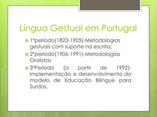 Língua Gestual em Portugal
 1ºperíodo(1823-1905)-Metodologias
gestuais com suporte na escrita;
 2ºperíodo(1906-1991)-Metodologias
Oralistas
 3ºPeríodo (a partir de 1992)-
Implementação e desenvolvimento do
modelo de Educação Bilingue para
Surdos.
 