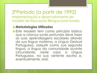 3ºPeríodo (a partir de 1992)
Implementação e desenvolvimento do
modelo de Educação Bilingue para Surdos
 Metodologias Utilizadas
 Este Modelo tem como princípio básico
que a criança surda profunda deve fazer
as suas aprendizagens escolares através
da sua língua materna, a Língua Gestual
Portuguesa, adquirir como sua segunda
língua, a língua da comunidade ouvinte
circundante, neste caso a Língua
Portuguesa, na sua vertente escrita e,
eventualmente, oral.
 