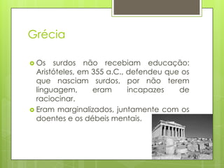 Grécia
 Os surdos não recebiam educação:
Aristóteles, em 355 a.C., defendeu que os
que nasciam surdos, por não terem
linguagem, eram incapazes de
raciocinar.
 Eram marginalizados, juntamente com os
doentes e os débeis mentais.
 