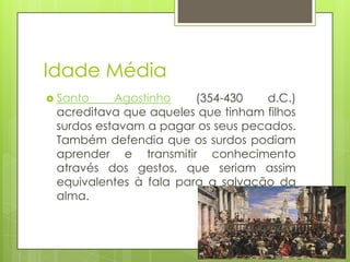 Idade Média
 Santo Agostinho (354-430 d.C.)
acreditava que aqueles que tinham filhos
surdos estavam a pagar os seus pecados.
Também defendia que os surdos podiam
aprender e transmitir conhecimento
através dos gestos, que seriam assim
equivalentes à fala para a salvação da
alma.
 