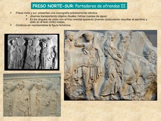 FRISO NORTE-SUR: Portadores de ofrendas II




Frisos norte y sur: presentan una iconografía prácticamente idéntica:
 Jóvenes transportando objetos rituales: hidrias (vasijas de agua).
 En los ángulos de unión con el friso oriental aparecen jóvenes conduciendo vaquillas al sacrificio y
(sólo en el lado norte) ovejas.
Continúa sin representarse la figura femenina.

 