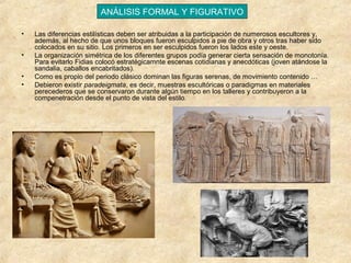 ANÁLISIS FORMAL Y FIGURATIVO
•
•
•
•

Las diferencias estilísticas deben ser atribuidas a la participación de numerosos escultores y,
además, al hecho de que unos bloques fueron esculpidos a pie de obra y otros tras haber sido
colocados en su sitio. Los primeros en ser esculpidos fueron los lados este y oeste.
La organización simétrica de los diferentes grupos podía generar cierta sensación de monotonía.
Para evitarlo Fidias colocó estratégicamnte escenas cotidianas y anecdóticas (joven atándose la
sandalia, caballos encabritados).
Como es propio del periodo clásico dominan las figuras serenas, de movimiento contenido …
Debieron existir paradeigmata, es decir, muestras escultóricas o paradigmas en materiales
perecederos que se conservaron durante algún tiempo en los talleres y contribuyeron a la
compenetración desde el punto de vista del estilo.

 