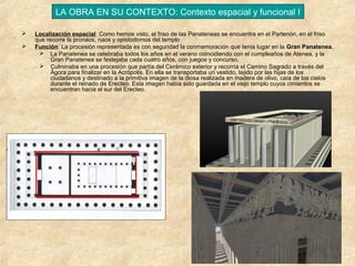 LA OBRA EN SU CONTEXTO: Contexto espacial y funcional I



Localización espacial: Como hemos visto, el friso de las Panateneas se encuentra en el Partenón, en el friso
que recorre la pronaos, naos y opistodomos del templo
Función: La procesión representada es con seguridad la conmemoración que tenía lugar en la Gran Panatenea.
 La Panatenea se celebraba todos los años en el verano coincidiendo con el cumpleaños de Atenea, y la
Gran Panatenea se festejaba cada cuatro años, con juegos y concurso.
 Culminaba en una procesión que partía del Cerámico exterior y recorría el Camino Sagrado a través del
Ágora para finalizar en la Acrópolis. En ella se transportaba un vestido, tejido por las hijas de los
ciudadanos y destinado a la primitiva imagen de la diosa realizada en madera de olivo, caía de los cielos
durante el reinado de Erecteo. Esta imagen había sido guardada en el viejo templo cuyos cimientos se
encuentran hacia el sur del Erecteo.

 