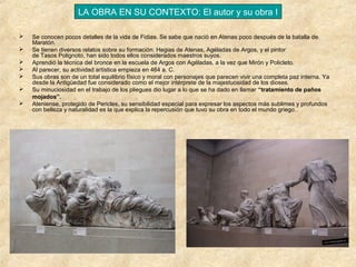 LA OBRA EN SU CONTEXTO: El autor y su obra I








Se conocen pocos detalles de la vida de Fidias. Se sabe que nació en Atenas poco después de la batalla de
Maratón.
Se tienen diversos relatos sobre su formación. Hegias de Atenas, Agéladas de Argos, y el pintor
de Tasos Polignoto, han sido todos ellos considerados maestros suyos.
Aprendió la técnica del bronce en la escuela de Argos con Agéladas, a la vez que Mirón y Policleto.
Al parecer, su actividad artística empieza en 464 a. C.
Sus obras son de un total equilibrio físico y moral con personajes que parecen vivir una completa paz interna. Ya
desde la Antigüedad fue considerado como el mejor intérprete de la majestuosidad de los dioses.
Su minuciosidad en el trabajo de los pliegues dio lugar a lo que se ha dado en llamar “tratamiento de paños
mojados”.
Ateniense, protegido de Pericles, su sensibilidad especial para expresar los aspectos más sublimes y profundos
con belleza y naturalidad es la que explica la repercusión que tuvo su obra en todo el mundo griego..

 