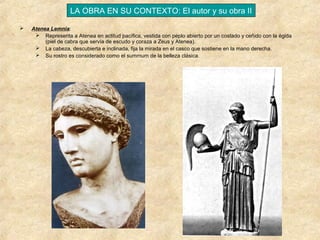 LA OBRA EN SU CONTEXTO: El autor y su obra II


Atenea Lemnia:
 Representa a Atenea en actitud pacífica, vestida con peplo abierto por un costado y ceñido con la égida
(piel de cabra que servía de escudo y coraza a Zeus y Atenea).
 La cabeza, descubierta e inclinada, fija la mirada en el casco que sostiene en la mano derecha.
 Su rostro es considerado como el summum de la belleza clásica.

 
