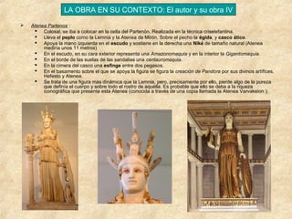 LA OBRA EN SU CONTEXTO: El autor y su obra IV


Atenea Partenos :
 Colosal, se iba a colocar en la cella del Partenón. Realizada en la técnica criselefantina.
 Lleva el peplo como la Lemnia y la Atenea de Mirón. Sobre el pecho la égida, y casco ático.
 Apoya la mano izquierda en el escudo y sostiene en la derecha una Niké de tamaño natural (Atenea
mediría unos 11 metros)
 En el escudo, en su cara exterior representa una Amazonomaquia y en la interior la Gigantomaquia.
 En el borde de las suelas de las sandalias una centauromaquia.
 En la cimera del casco una esfinge entre dos pegasos.
 En el basamento sobre el que se apoya la figura se figura la creación de Pandora por sus divinos artífices,
Hefesto y Atenea.
 Se trata de una figura más dinámica que la Lemnia, pero, precisamente por ello, pierde algo de la pureza
que definía el cuerpo y sobre todo el rostro de aquélla. Es probable que ello se deba a la riqueza
iconográfica que presenta esta Atenea (conocida a través de una copia llamada la Atenea Varvakeion ).

 