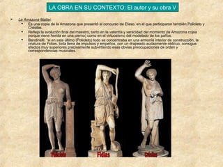 LA OBRA EN SU CONTEXTO: El autor y su obra V


La Amazona Mattei:
 Es una copia de la Amazona que presentó al concurso de Efeso, en el que participaron también Policleto y
Crésilas.
 Refleja la evolución final del maestro, tanto en la valentía y veracidad del momento (la Amazona cojea
porque viene herida en una pierna) como en el virtuosismo del modelado de los paños.
 Bandinelli: “si en este último (Policleto) todo se concentraba en una armonía interior de construcción, la
criatura de Fidias, toda llena de impulsos y empeños, con un drapeado audazmente oblicuo, consigue
efectos muy superiores precisamente subvirtiendo esas obvias preocupaciones de orden y
correspondencias musicales.

 