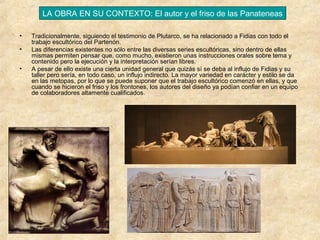 LA OBRA EN SU CONTEXTO: El autor y el friso de las Panateneas
•
•
•

Tradicionalmente, siguiendo el testimonio de Plutarco, se ha relacionado a Fidias con todo el
trabajo escultórico del Partenón.
Las diferencias existentes no sólo entre las diversas series escultóricas, sino dentro de ellas
mismas permiten pensar que, como mucho, existieron unas instrucciones orales sobre tema y
contenido pero la ejecución y la interpretación serían libres.
A pesar de ello existe una cierta unidad general que quizás sí se deba al influjo de Fidias y su
taller pero sería, en todo caso, un influjo indirecto. La mayor variedad en carácter y estilo se da
en las metopas, por lo que se puede suponer que el trabajo escultórico comenzó en ellas, y que
cuando se hicieron el friso y los frontones, los autores del diseño ya podían confiar en un equipo
de colaboradores altamente cualificados.

 