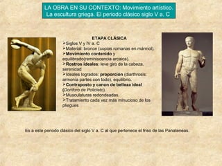 LA OBRA EN SU CONTEXTO: Movimiento artístico.
La escultura griega. El periodo clásico siglo V a. C

ETAPA CLÁSICA
Siglos V y IV a. C
Material: bronce (copias romanas en mármol).
Movimiento contenido y
equilibrado(reminiscencia arcaica).
Rostros ideales: leve giro de la cabeza,
serenidad
Ideales logrados: proporción (diarthrosis:
armonía partes con todo), equilibrio.
Contraposto y canon de belleza ideal
(Doríforo de Policleto).
Musculaturas redondeadas.
Tratamiento cada vez más minucioso de los
pliegues

Es a este periodo clásico del siglo V a. C al que pertenece el friso de las Panateneas.

 