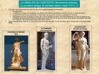 LA OBRA EN SU CONTEXTO: Movimiento artístico.
La escultura griega. El periodo clásico siglo V-IV a. C




A lo largo de la elaboración de este friso se crea el estilo Partenón caracterizado:
 Su plasticidad.
 La destreza y fluidez del modelado, que obtiene del mármol resultados similares a los de un material blando.
 La apariencia real de las anatomías y, sobre todo, de los paños, airosos y naturales en su caída.
 Individualización de las figuras, a pesar del número elevado de éstas. Esa individualización se logró a través de las
actitudes, las distinciones físicas o el tratamiento de la ropa. No se recurrió nunca a los gestos demasiado marcados,
que hubieran roto la serenidad propia del mundo clásico.
Estas características influirán en otros escultores de finales del siglo V y de principios del IV dando lugar al llamado estilo
bello.

PAIONIOS DE MENDE
Nike

ALCAMENES
Ares Borguese

KALIMACHOS
Afrodita de Frejus

 