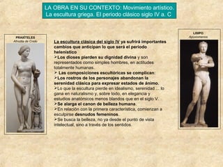 LA OBRA EN SU CONTEXTO: Movimiento artístico.
La escultura griega. El periodo clásico siglo IV a. C

PRAXÍTELES
Afrodita de Cnido

LISIPO
Apoxiomenos

La escultura clásica del siglo IV ya sufrirá importantes
cambios que anticipan lo que será el periodo
helenístico
Los dioses pierden su dignidad divina y son
representados como simples hombres, en actitudes
totalmente humanas.
 Las composiciones escultóricas se complican:
Los rostros de los personajes abandonan la
serenidad clásica para expresar estados de ánimo.
Lo que la escultura pierde en idealismo, serenidad ... lo
gana en naturalismo y, sobre todo, en elegancia y
estudios anatómicos menos blandos que en el siglo V.
Se alarga el canon de belleza humana.
En relación con la primera característica, comienzan a
esculpirse desnudos femeninos.
Se busca la belleza, no ya desde el punto de vista
intelectual, sino a través de los sentidos.

 