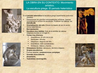 LA OBRA EN SU CONTEXTO: Movimiento
artístico.
La escultura griega. El periodo helenístico
En el periodo helenístico la escultura griega experimenta profundos
cambios.
 Desaparecen las grandes individualidades artísticas. Apenas
conocemos el nombre de escultores. Proliferan los talleres, las
ESCUELAS.
 Orientalización del arte (Grecia ha dejado de ser el centro:
reinos helenísticos).
 Barroquización.
 Escultura muy realista, fruto de la pérdida de valores
religiosos iniciada en el siglo IV.
 Temas muy diversos:
 Anecdóticos: El niño de la oca.
 Sensuales: Afrodita.
 Alegóricos: Alegoría del Nilo.
 Dramáticos: Galo suicidándose.
 Grotescos: Sátiros y faunos.
 Virtuosismo técnico: claroscuro, técnica a trépano.
 Grupos escultóricos.
 Formas abiertas, composiciones complejas.
 Grandes musculaturas.
 Dinamismo.
 Teatralidad, escenografía.

 